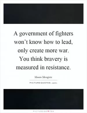 A government of fighters won’t know how to lead, only create more war. You think bravery is measured in resistance Picture Quote #1