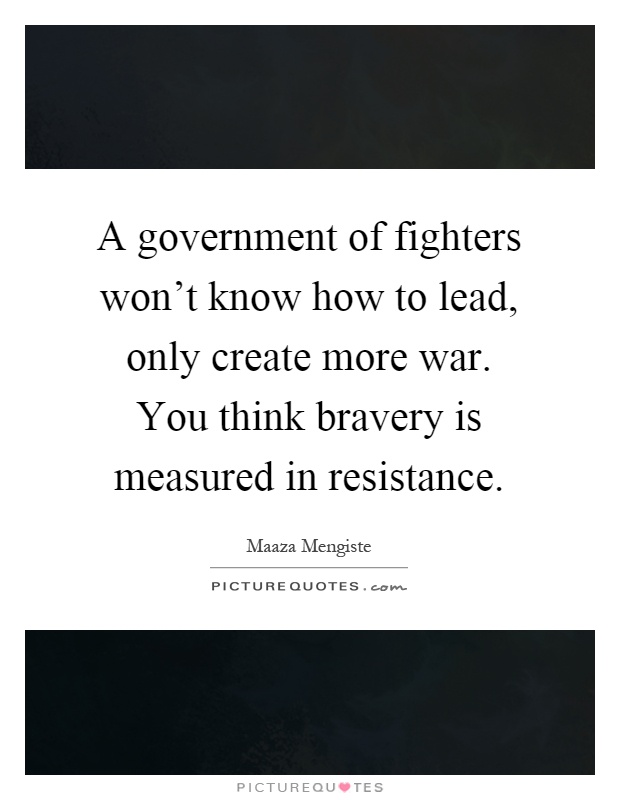 A government of fighters won't know how to lead, only create more war. You think bravery is measured in resistance Picture Quote #1