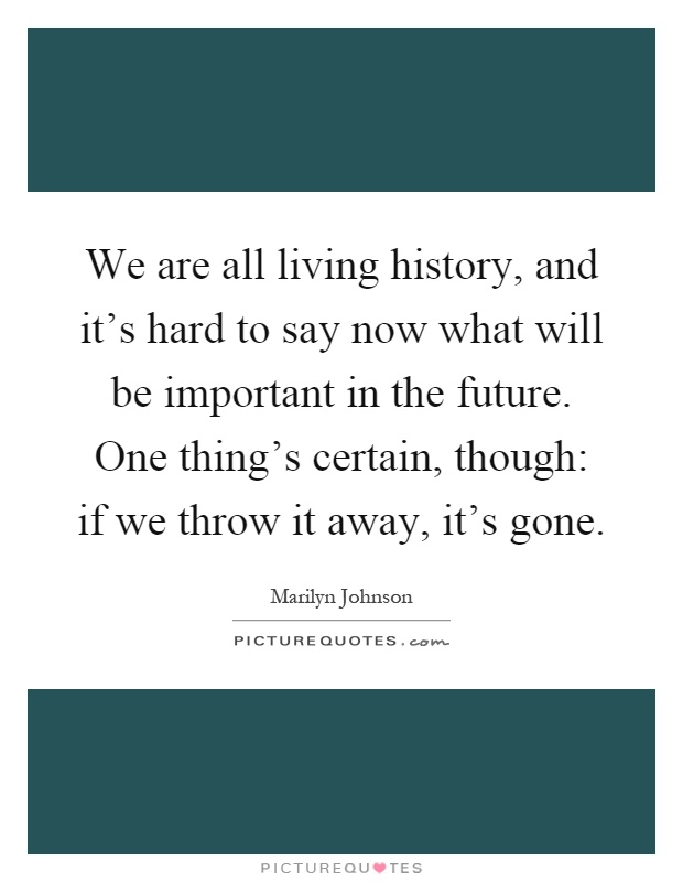 We are all living history, and it's hard to say now what will be important in the future. One thing's certain, though: if we throw it away, it's gone Picture Quote #1