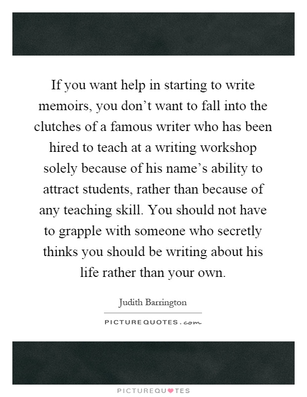 If you want help in starting to write memoirs, you don't want to fall into the clutches of a famous writer who has been hired to teach at a writing workshop solely because of his name's ability to attract students, rather than because of any teaching skill. You should not have to grapple with someone who secretly thinks you should be writing about his life rather than your own Picture Quote #1