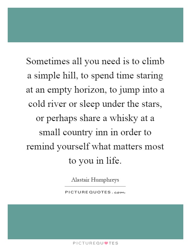Sometimes all you need is to climb a simple hill, to spend time staring at an empty horizon, to jump into a cold river or sleep under the stars, or perhaps share a whisky at a small country inn in order to remind yourself what matters most to you in life Picture Quote #1