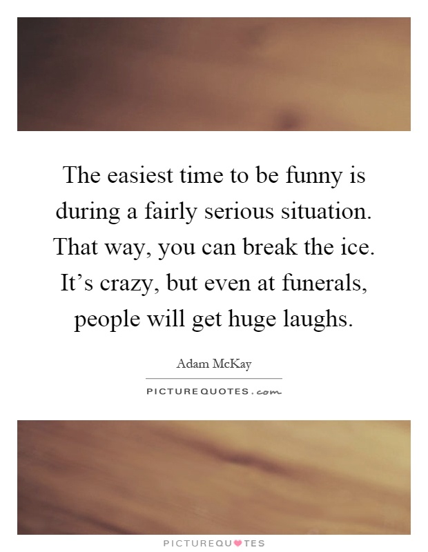 The easiest time to be funny is during a fairly serious situation. That way, you can break the ice. It's crazy, but even at funerals, people will get huge laughs Picture Quote #1
