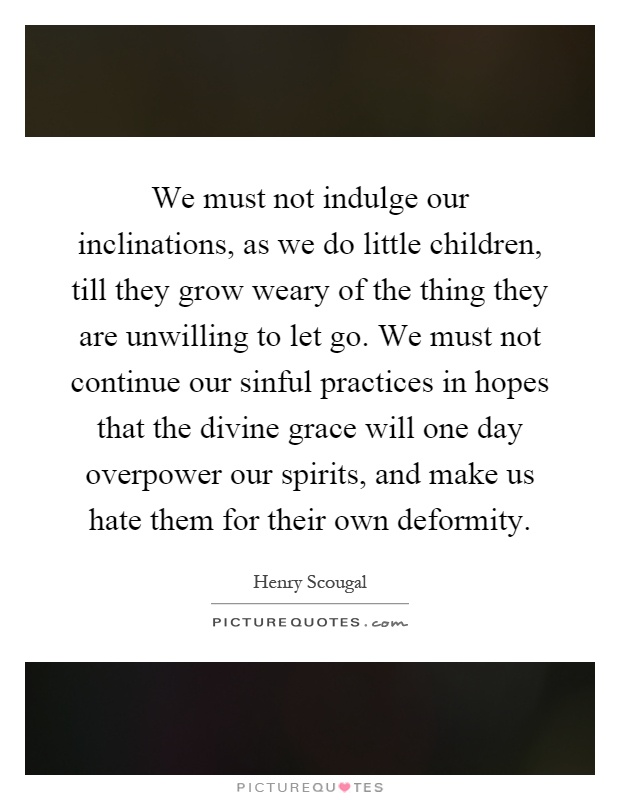 We must not indulge our inclinations, as we do little children, till they grow weary of the thing they are unwilling to let go. We must not continue our sinful practices in hopes that the divine grace will one day overpower our spirits, and make us hate them for their own deformity Picture Quote #1