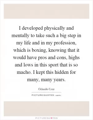 I developed physically and mentally to take such a big step in my life and in my profession, which is boxing, knowing that it would have pros and cons, highs and lows in this sport that is so macho. I kept this hidden for many, many years Picture Quote #1