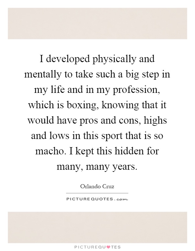 I developed physically and mentally to take such a big step in my life and in my profession, which is boxing, knowing that it would have pros and cons, highs and lows in this sport that is so macho. I kept this hidden for many, many years Picture Quote #1