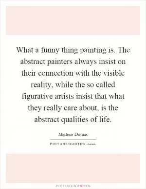 What a funny thing painting is. The abstract painters always insist on their connection with the visible reality, while the so called figurative artists insist that what they really care about, is the abstract qualities of life Picture Quote #1