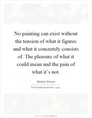 No painting can exist without the tension of what it figures and what it concretely consists of. The pleasure of what it could mean and the pain of what it’s not Picture Quote #1