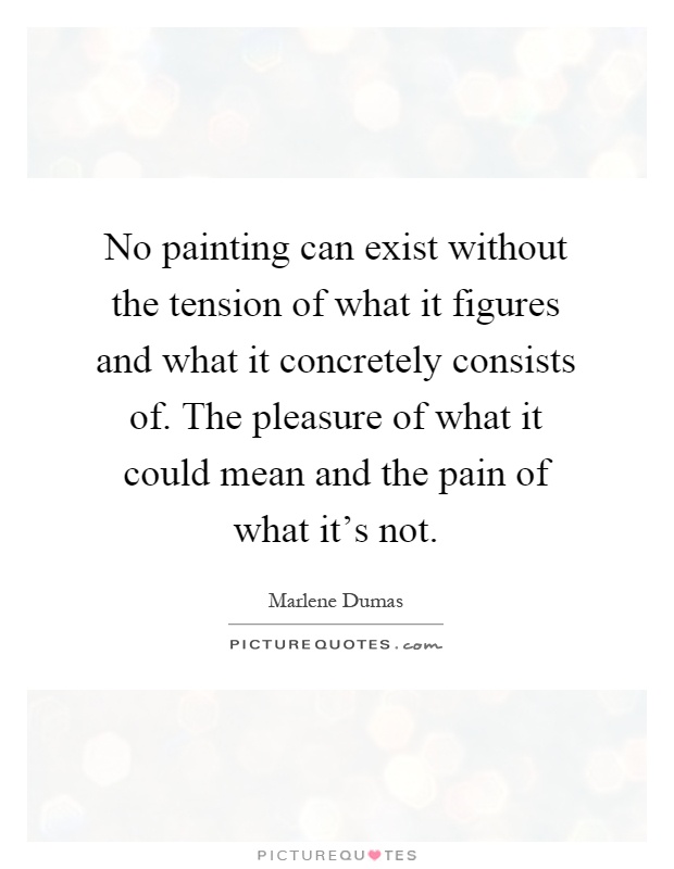 No painting can exist without the tension of what it figures and what it concretely consists of. The pleasure of what it could mean and the pain of what it's not Picture Quote #1