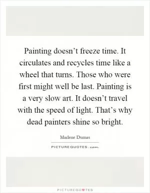 Painting doesn’t freeze time. It circulates and recycles time like a wheel that turns. Those who were first might well be last. Painting is a very slow art. It doesn’t travel with the speed of light. That’s why dead painters shine so bright Picture Quote #1