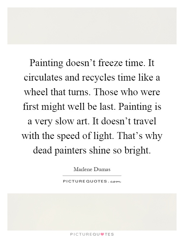 Painting doesn't freeze time. It circulates and recycles time like a wheel that turns. Those who were first might well be last. Painting is a very slow art. It doesn't travel with the speed of light. That's why dead painters shine so bright Picture Quote #1