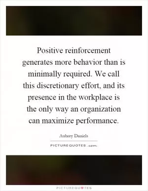 Positive reinforcement generates more behavior than is minimally required. We call this discretionary effort, and its presence in the workplace is the only way an organization can maximize performance Picture Quote #1