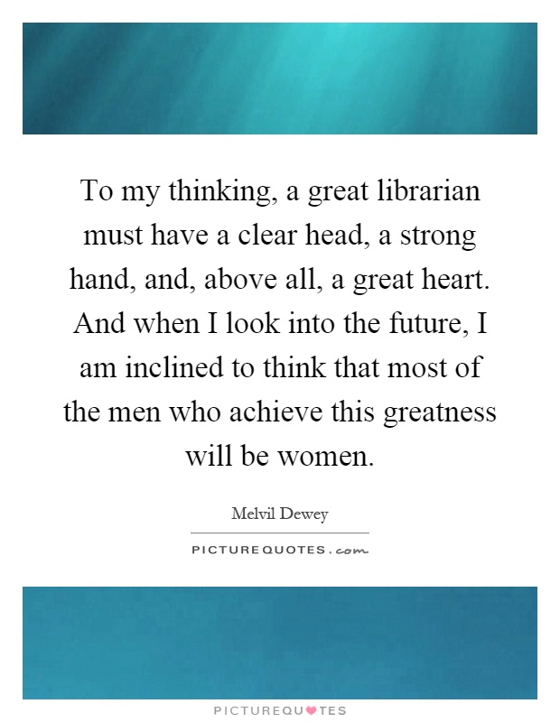 To my thinking, a great librarian must have a clear head, a strong hand, and, above all, a great heart. And when I look into the future, I am inclined to think that most of the men who achieve this greatness will be women Picture Quote #1