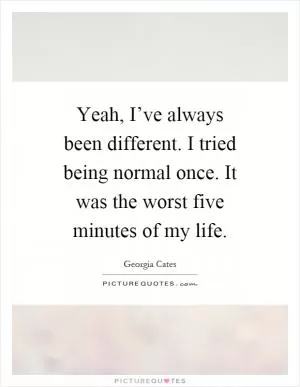 Yeah, I’ve always been different. I tried being normal once. It was the worst five minutes of my life Picture Quote #1