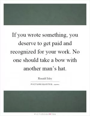 If you wrote something, you deserve to get paid and recognized for your work. No one should take a bow with another man’s hat Picture Quote #1