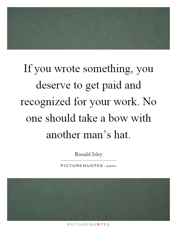 If you wrote something, you deserve to get paid and recognized for your work. No one should take a bow with another man's hat Picture Quote #1