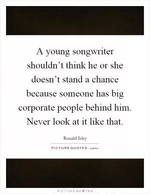 A young songwriter shouldn’t think he or she doesn’t stand a chance because someone has big corporate people behind him. Never look at it like that Picture Quote #1