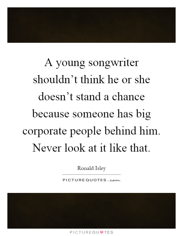 A young songwriter shouldn't think he or she doesn't stand a chance because someone has big corporate people behind him. Never look at it like that Picture Quote #1