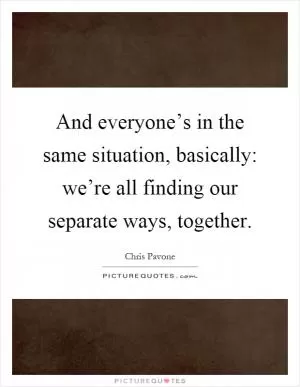 And everyone’s in the same situation, basically: we’re all finding our separate ways, together Picture Quote #1