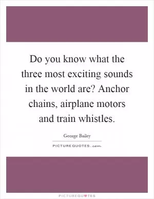 Do you know what the three most exciting sounds in the world are? Anchor chains, airplane motors and train whistles Picture Quote #1