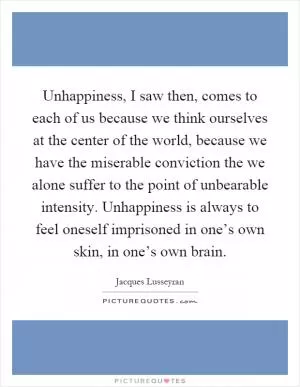 Unhappiness, I saw then, comes to each of us because we think ourselves at the center of the world, because we have the miserable conviction the we alone suffer to the point of unbearable intensity. Unhappiness is always to feel oneself imprisoned in one’s own skin, in one’s own brain Picture Quote #1