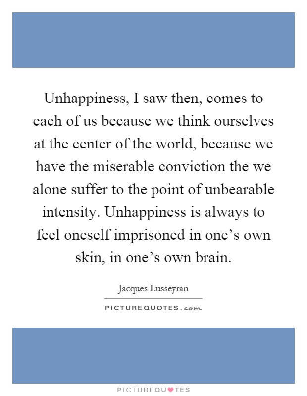 Unhappiness, I saw then, comes to each of us because we think ourselves at the center of the world, because we have the miserable conviction the we alone suffer to the point of unbearable intensity. Unhappiness is always to feel oneself imprisoned in one's own skin, in one's own brain Picture Quote #1