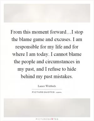 From this moment forward…I stop the blame game and excuses. I am responsible for my life and for where I am today. I cannot blame the people and circumstances in my past, and I refuse to hide behind my past mistakes Picture Quote #1