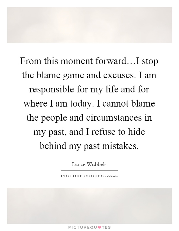 From this moment forward…I stop the blame game and excuses. I am responsible for my life and for where I am today. I cannot blame the people and circumstances in my past, and I refuse to hide behind my past mistakes Picture Quote #1