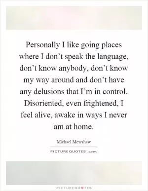 Personally I like going places where I don’t speak the language, don’t know anybody, don’t know my way around and don’t have any delusions that I’m in control. Disoriented, even frightened, I feel alive, awake in ways I never am at home Picture Quote #1