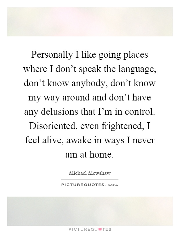 Personally I like going places where I don't speak the language, don't know anybody, don't know my way around and don't have any delusions that I'm in control. Disoriented, even frightened, I feel alive, awake in ways I never am at home Picture Quote #1