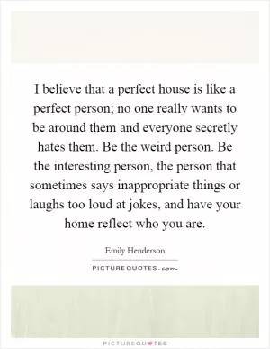 I believe that a perfect house is like a perfect person; no one really wants to be around them and everyone secretly hates them. Be the weird person. Be the interesting person, the person that sometimes says inappropriate things or laughs too loud at jokes, and have your home reflect who you are Picture Quote #1