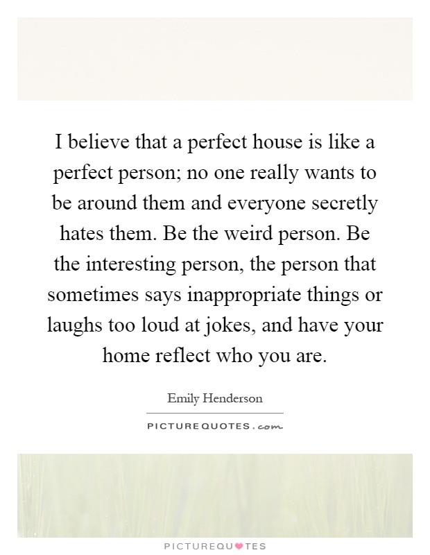 I believe that a perfect house is like a perfect person; no one really wants to be around them and everyone secretly hates them. Be the weird person. Be the interesting person, the person that sometimes says inappropriate things or laughs too loud at jokes, and have your home reflect who you are Picture Quote #1