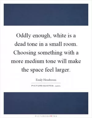 Oddly enough, white is a dead tone in a small room. Choosing something with a more medium tone will make the space feel larger Picture Quote #1