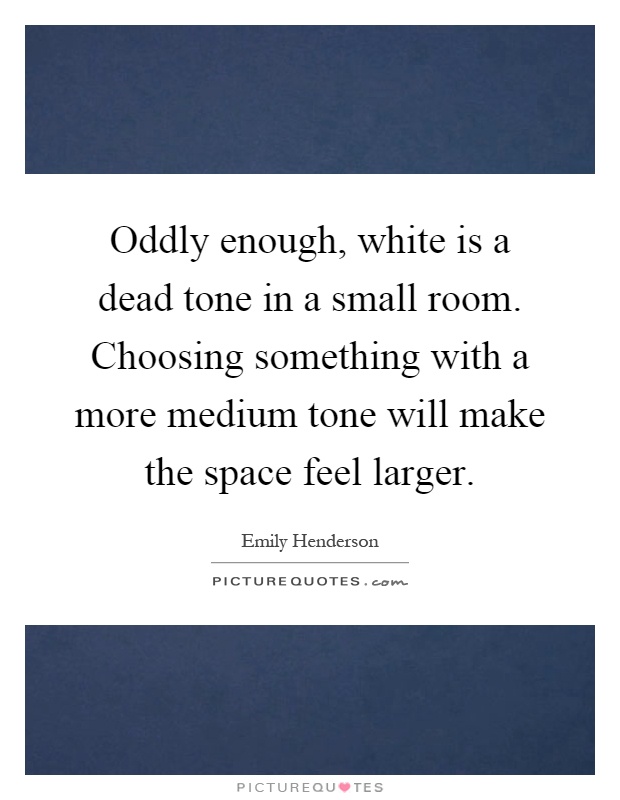 Oddly enough, white is a dead tone in a small room. Choosing something with a more medium tone will make the space feel larger Picture Quote #1
