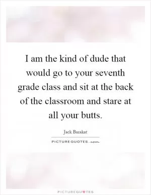 I am the kind of dude that would go to your seventh grade class and sit at the back of the classroom and stare at all your butts Picture Quote #1