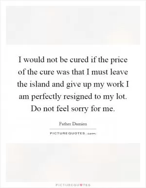 I would not be cured if the price of the cure was that I must leave the island and give up my work I am perfectly resigned to my lot. Do not feel sorry for me Picture Quote #1