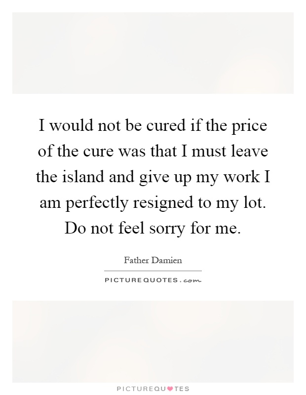 I would not be cured if the price of the cure was that I must leave the island and give up my work I am perfectly resigned to my lot. Do not feel sorry for me Picture Quote #1