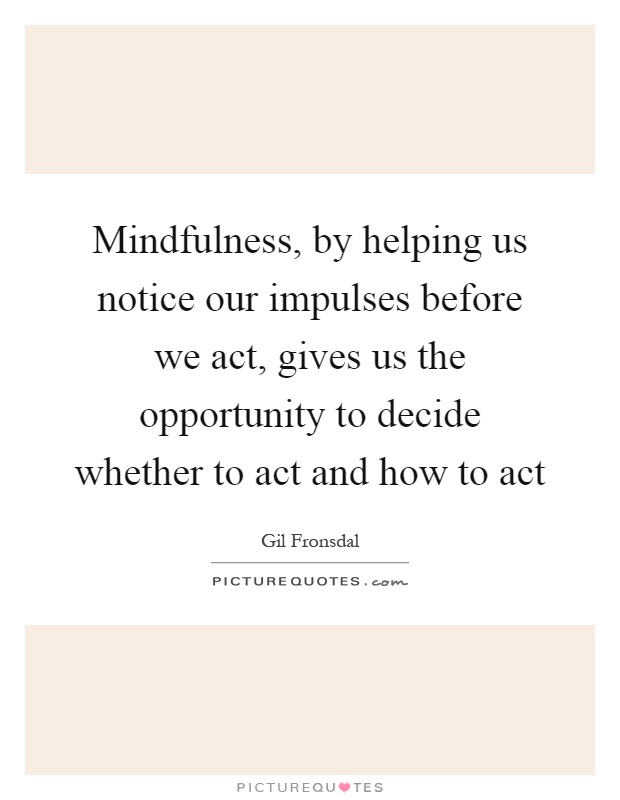 Mindfulness, by helping us notice our impulses before we act, gives us the opportunity to decide whether to act and how to act Picture Quote #1