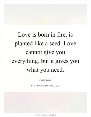 Love is born in fire, is planted like a seed. Love cannot give you everything, but it gives you what you need Picture Quote #1
