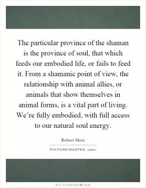 The particular province of the shaman is the province of soul, that which feeds our embodied life, or fails to feed it. From a shamanic point of view, the relationship with animal allies, or animals that show themselves in animal forms, is a vital part of living. We’re fully embodied, with full access to our natural soul energy Picture Quote #1