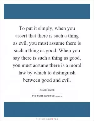 To put it simply, when you assert that there is such a thing as evil, you must assume there is such a thing as good. When you say there is such a thing as good, you must assume there is a moral law by which to distinguish between good and evil Picture Quote #1