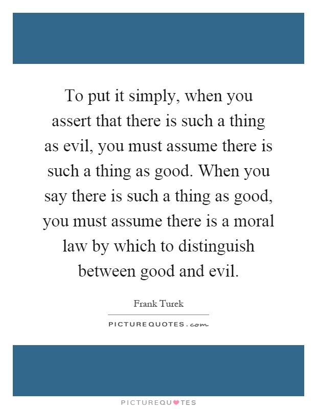 To put it simply, when you assert that there is such a thing as evil, you must assume there is such a thing as good. When you say there is such a thing as good, you must assume there is a moral law by which to distinguish between good and evil Picture Quote #1