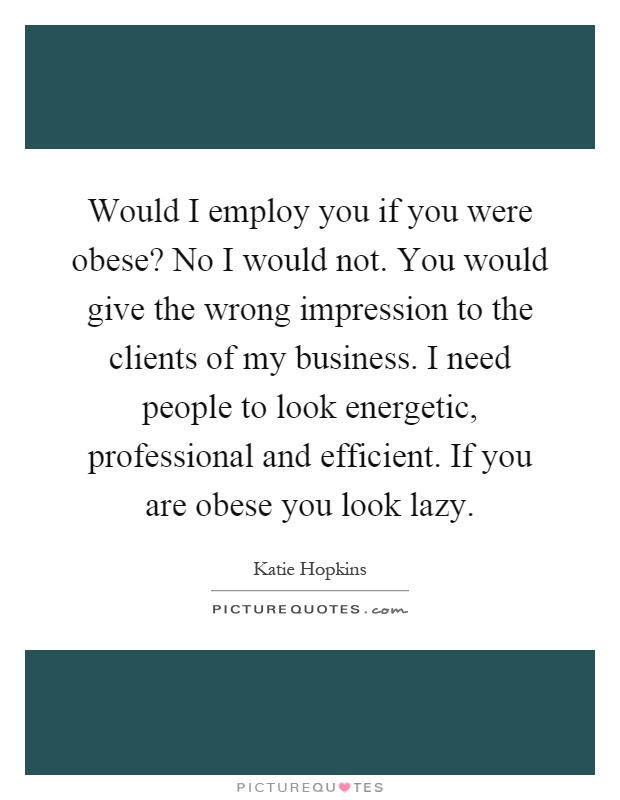 Would I employ you if you were obese? No I would not. You would give the wrong impression to the clients of my business. I need people to look energetic, professional and efficient. If you are obese you look lazy Picture Quote #1