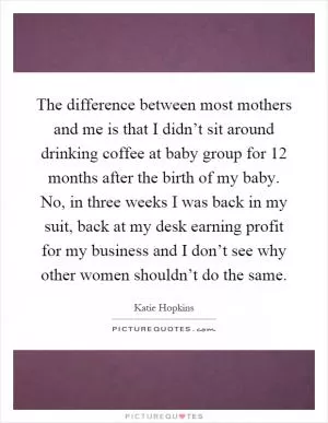The difference between most mothers and me is that I didn’t sit around drinking coffee at baby group for 12 months after the birth of my baby. No, in three weeks I was back in my suit, back at my desk earning profit for my business and I don’t see why other women shouldn’t do the same Picture Quote #1