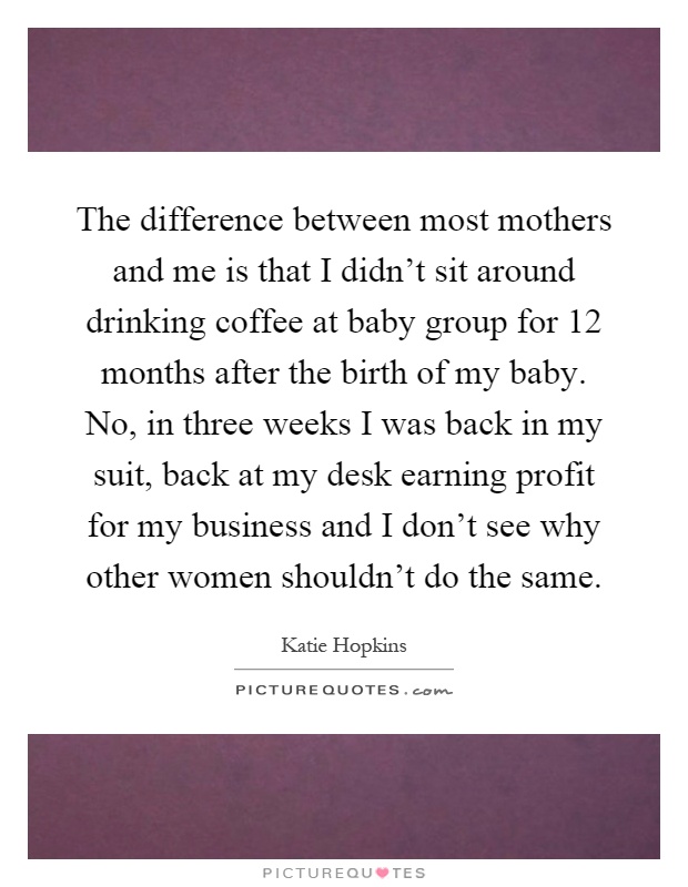 The difference between most mothers and me is that I didn't sit around drinking coffee at baby group for 12 months after the birth of my baby. No, in three weeks I was back in my suit, back at my desk earning profit for my business and I don't see why other women shouldn't do the same Picture Quote #1