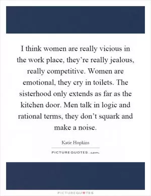I think women are really vicious in the work place, they’re really jealous, really competitive. Women are emotional, they cry in toilets. The sisterhood only extends as far as the kitchen door. Men talk in logic and rational terms, they don’t squark and make a noise Picture Quote #1