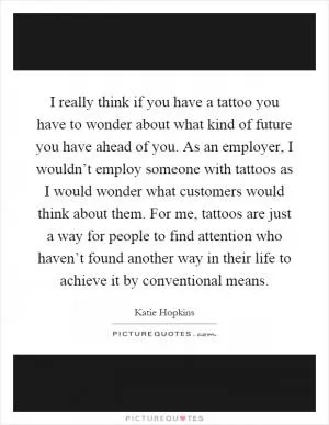 I really think if you have a tattoo you have to wonder about what kind of future you have ahead of you. As an employer, I wouldn’t employ someone with tattoos as I would wonder what customers would think about them. For me, tattoos are just a way for people to find attention who haven’t found another way in their life to achieve it by conventional means Picture Quote #1