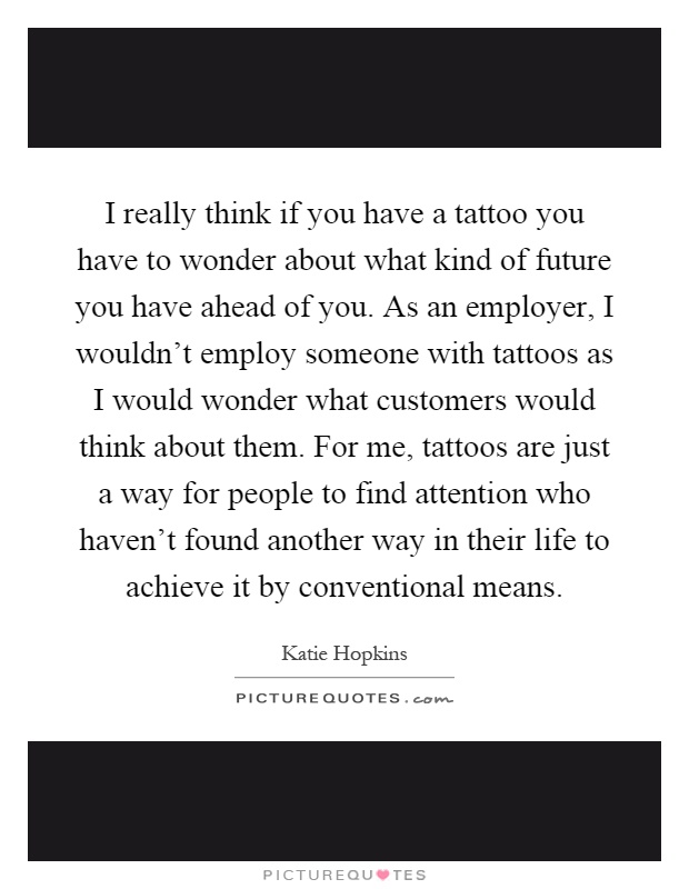 I really think if you have a tattoo you have to wonder about what kind of future you have ahead of you. As an employer, I wouldn't employ someone with tattoos as I would wonder what customers would think about them. For me, tattoos are just a way for people to find attention who haven't found another way in their life to achieve it by conventional means Picture Quote #1
