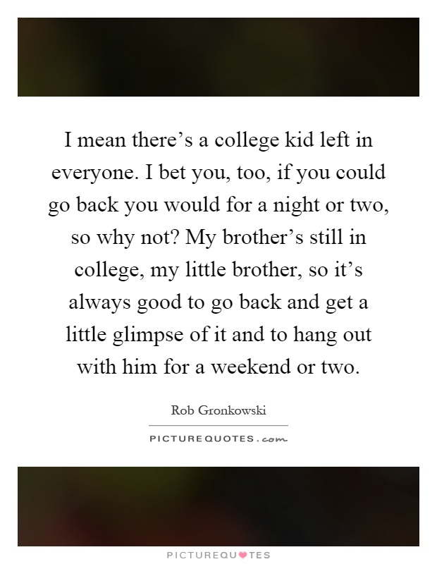 I mean there's a college kid left in everyone. I bet you, too, if you could go back you would for a night or two, so why not? My brother's still in college, my little brother, so it's always good to go back and get a little glimpse of it and to hang out with him for a weekend or two Picture Quote #1