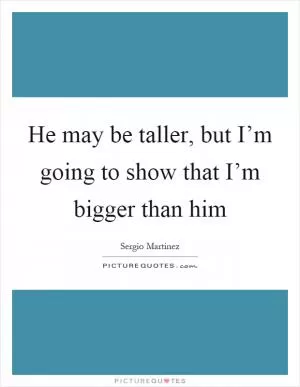 He may be taller, but I’m going to show that I’m bigger than him Picture Quote #1