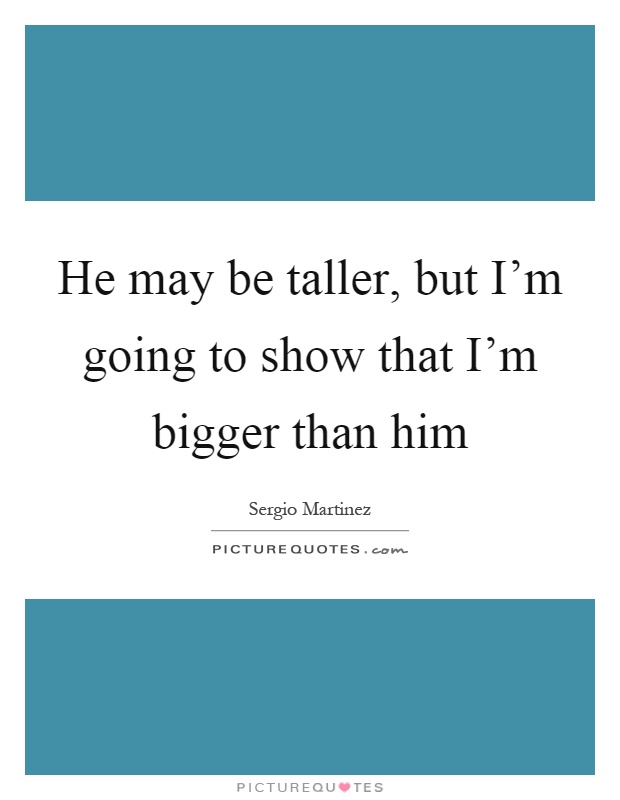 He may be taller, but I'm going to show that I'm bigger than him Picture Quote #1